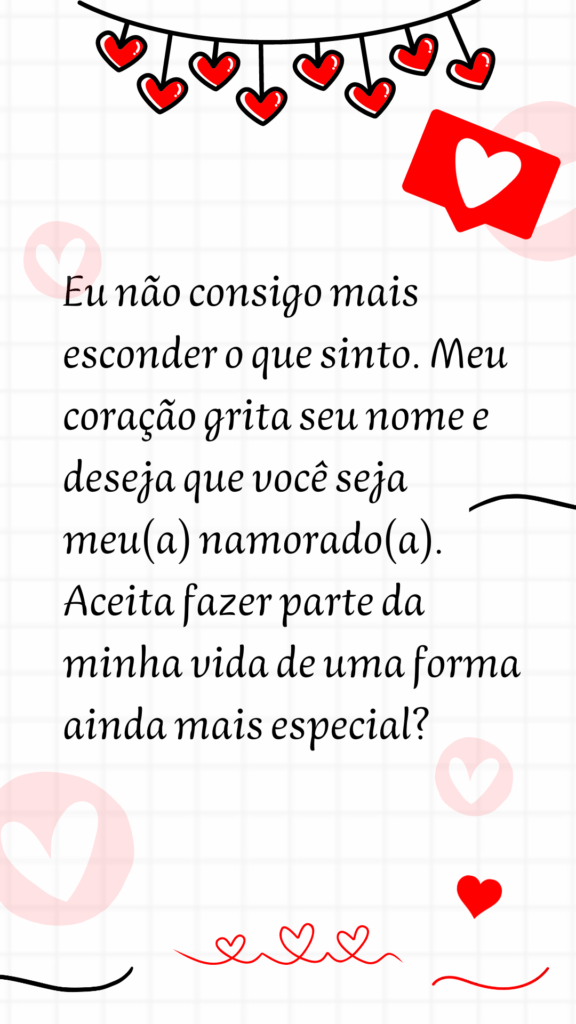 Eu não consigo mais esconder o que sinto. Meu coração grita seu nome e deseja que você seja meu(a) namorado(a). Aceita fazer parte da minha vida de uma forma ainda mais especial?